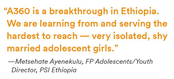“A360 is a breakthrough in Ethiopia. We are learning from and serving the hardest to reach — very isolated, shy married adolescent girls.” 
