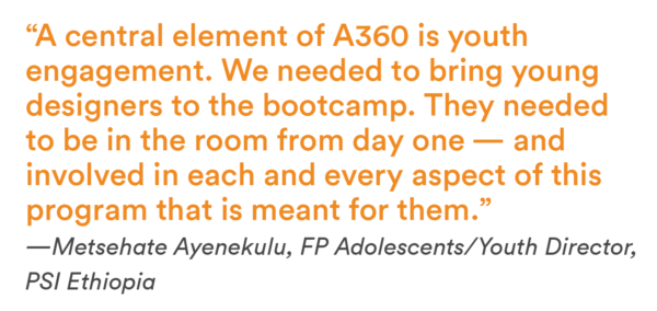 “A central element of A360 is youth engagement. We needed to bring young designers to the bootcamp. They needed to be in the room from day one — and involved in each and every aspect of thisprogram that is meant for them.”—Metsehate Ayenekulu, FP Adolescents/Youth Director, PSI Ethiopia