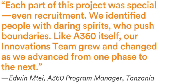 “Each part of this project was special—even recruitment. We identified people with daring spirits, who push boundaries. Like A360 itself, our Innovations Team grew and changed as we advanced from one phase to the next.” —Edwin Mtei, A360 Program Manager, Tanzania