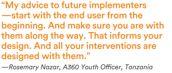 “My advice to future implementers—start with the end user from the beginning. And make sure you are with them along the way. That informs your design. And all your interventions are designed with them.” — Rosemary Nazar, A360 Youth Officer, Tanzania