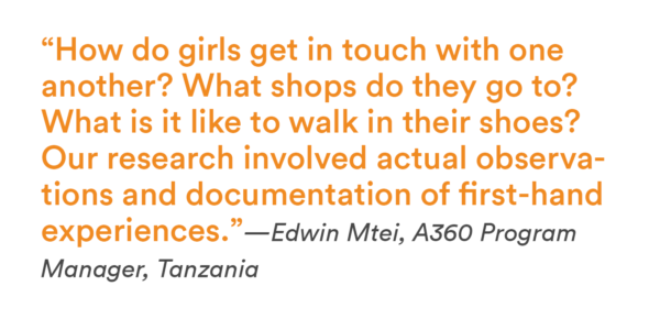 “How do girls get in touch with one another? What shops do they go to? What is it like to walk in their shoes? Our research involved actual observations and documentation of first-hand experiences.”—Edwin Mtei, A360 Program Manager, Tanzania