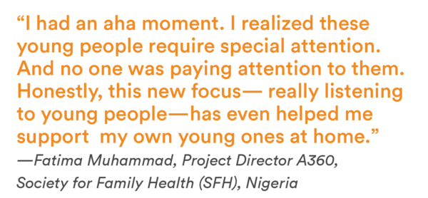 “I had an aha moment. I realized these young people require special attention. And no one was paying attention to them. Honestly, this new focus — really listening to young people — has even helped me support my own young ones at home.” —Fatima Muhammad, Project Director A360, Society for Family Health (SFH)
