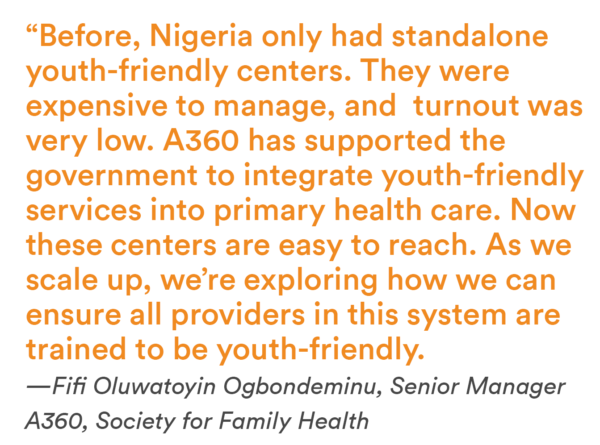 “Before, Nigeria only had standalone youth-friendly centers. They were expensive to manage, and turnout was very low. A360 has supported the government to integrate youth-friendly services into primary health care. Now these centers are easy to reach. As we scale up, we’re exploring how we can ensure all providers in this system are trained to be youth-friendly.—Fifi Oluwatoyin Ogbondeminu, Senior Manager A360, Society for Family Health