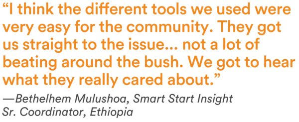 “I think the different tools we used were very easy for the community. They got us straight to the issue...not a lot of beating around the bush. We got to hear what they really cared about.” —Bethelhem Mulushoa, Smart Start Insight Sr. Coordinator, Ethiopia