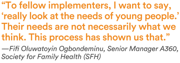 “To fellow implementers, I want to say, ‘really look at the needs of young people.’ Their needs are not necessarily what we think. This process has shown us that.” —Fifi Oluwatoyin Ogbondeminu, Senior Manager A360, Society for Family Health (SFH)