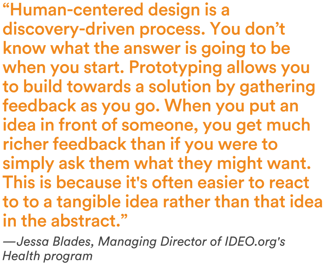 “Human-centered design is a discovery-driven process. You don’t know what the answer is going to be when you start. Prototyping allows you to build towards a solution by gathering feedback as you go. When you put an idea in front of someone, you get much richer feedback than if you were to simply ask them what they might want. This is because it's often easier to react to a tangible idea rather than that idea in the abstract’”—Jessa Blades, Managing Director of IDEO.org's Health program