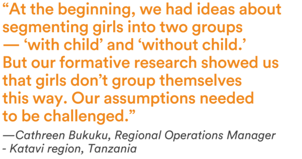 “At the beginning, we had ideas about segmenting girls into two groups — ‘with child’ and ‘without child.’ But our formative research showed us that girls don’t group themselves this way. Our assumptions needed to be challenged.” — Cathreen Bukuku, Regional Operations Manager - Katavi region, Tanzania